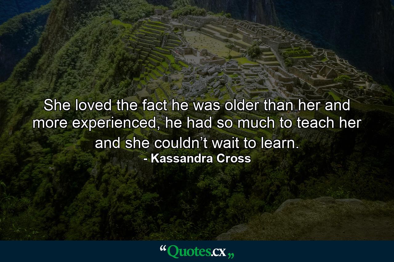 She loved the fact he was older than her and more experienced, he had so much to teach her and she couldn’t wait to learn. - Quote by Kassandra Cross