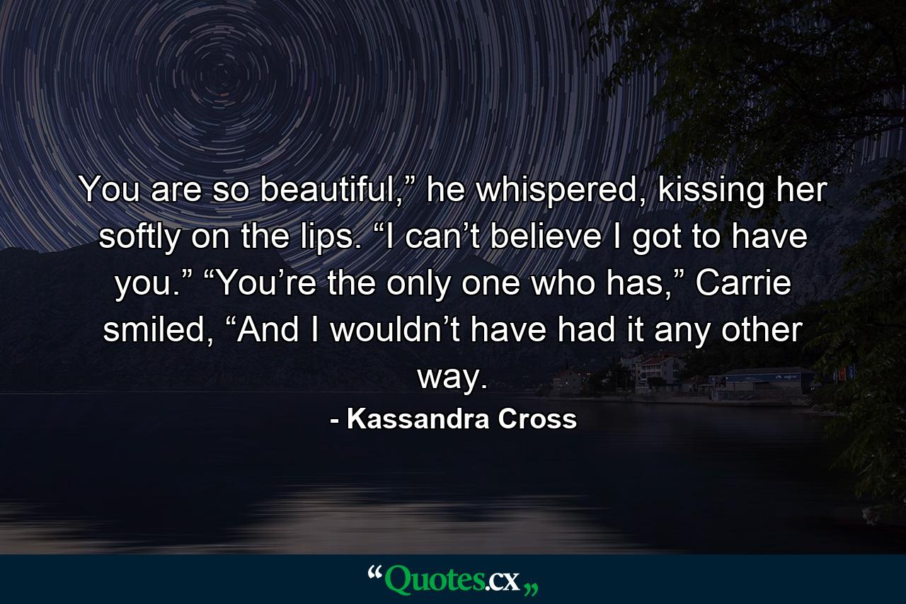 You are so beautiful,” he whispered, kissing her softly on the lips. “I can’t believe I got to have you.”  “You’re the only one who has,” Carrie smiled, “And I wouldn’t have had it any other way. - Quote by Kassandra Cross