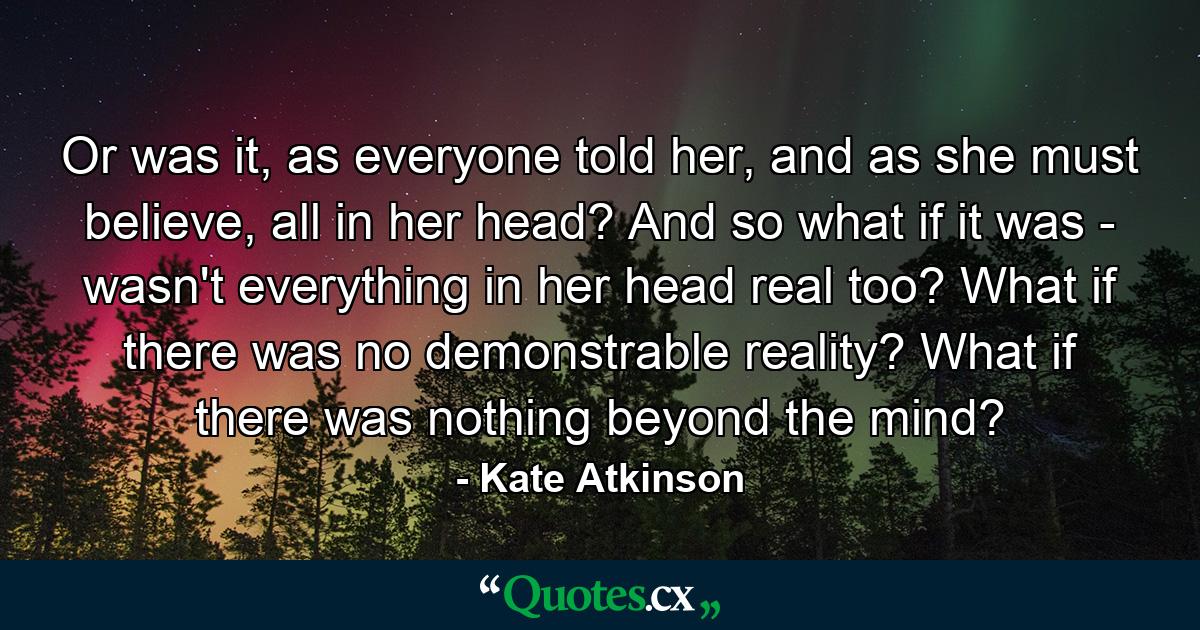 Or was it, as everyone told her, and as she must believe, all in her head? And so what if it was - wasn't everything in her head real too? What if there was no demonstrable reality? What if there was nothing beyond the mind? - Quote by Kate Atkinson