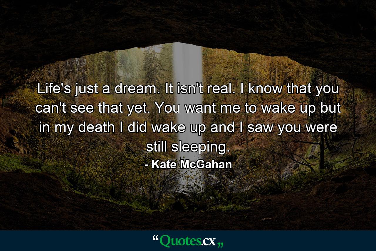 Life's just a dream. It isn't real. I know that you can't see that yet. You want me to wake up but in my death I did wake up and I saw you were still sleeping. - Quote by Kate McGahan