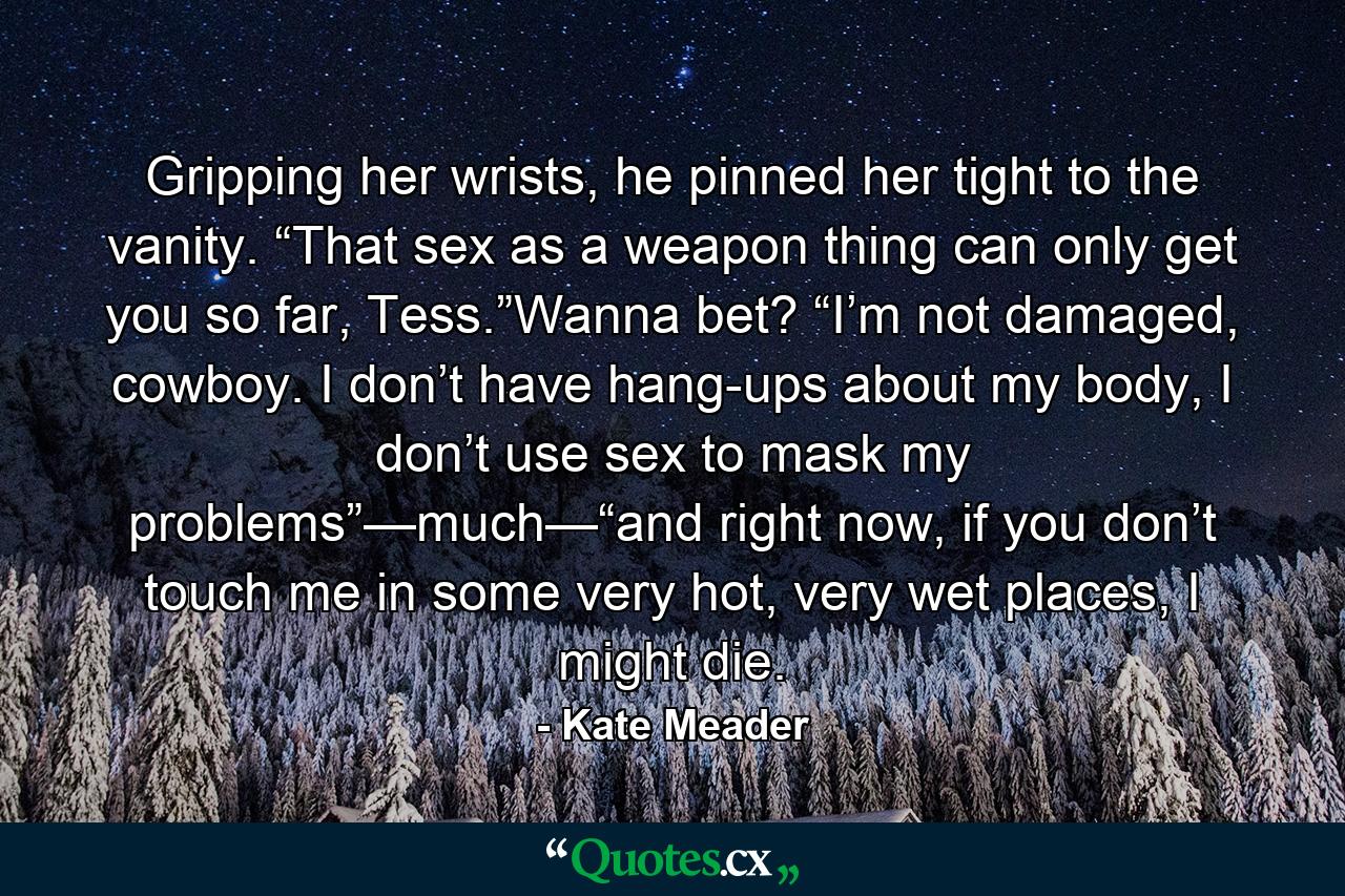 Gripping her wrists, he pinned her tight to the vanity. “That sex as a weapon thing can only get you so far, Tess.”Wanna bet? “I’m not damaged, cowboy. I don’t have hang-ups about my body, I don’t use sex to mask my problems”—much—“and right now, if you don’t touch me in some very hot, very wet places, I might die. - Quote by Kate Meader