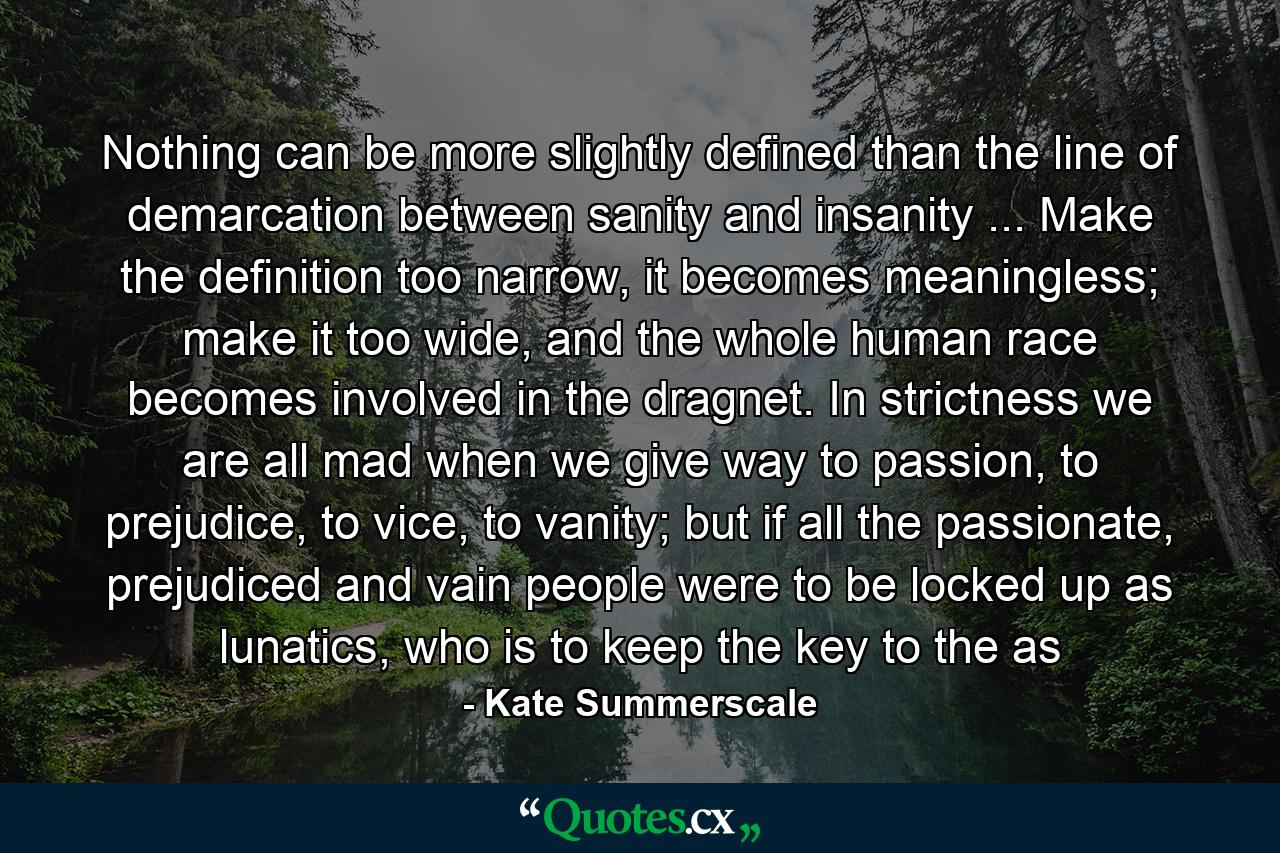 Nothing can be more slightly defined than the line of demarcation between sanity and insanity ... Make the definition too narrow, it becomes meaningless; make it too wide, and the whole human race becomes involved in the dragnet. In strictness we are all mad when we give way to passion, to prejudice, to vice, to vanity; but if all the passionate, prejudiced and vain people were to be locked up as lunatics, who is to keep the key to the as - Quote by Kate Summerscale