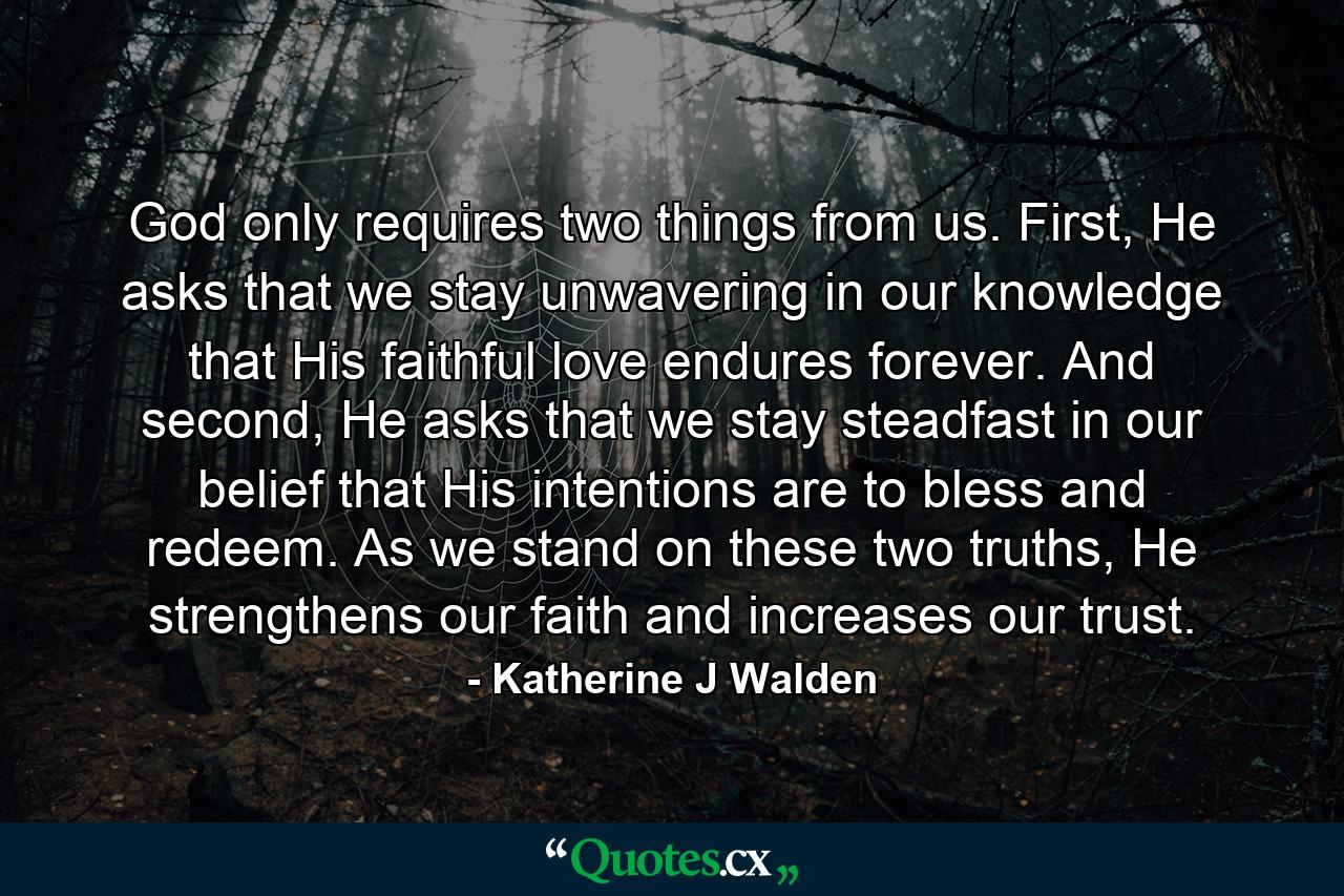 God only requires two things from us. First, He asks that we stay unwavering in our knowledge that His faithful love endures forever. And second, He asks that we stay steadfast in our belief that His intentions are to bless and redeem. As we stand on these two truths, He strengthens our faith and increases our trust. - Quote by Katherine J Walden