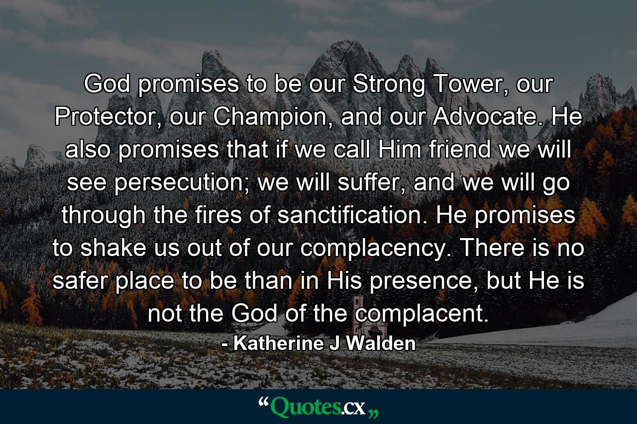 God promises to be our Strong Tower, our Protector, our Champion, and our Advocate. He also promises that if we call Him friend we will see persecution; we will suffer, and we will go through the fires of sanctification. He promises to shake us out of our complacency. There is no safer place to be than in His presence, but He is not the God of the complacent. - Quote by Katherine J Walden