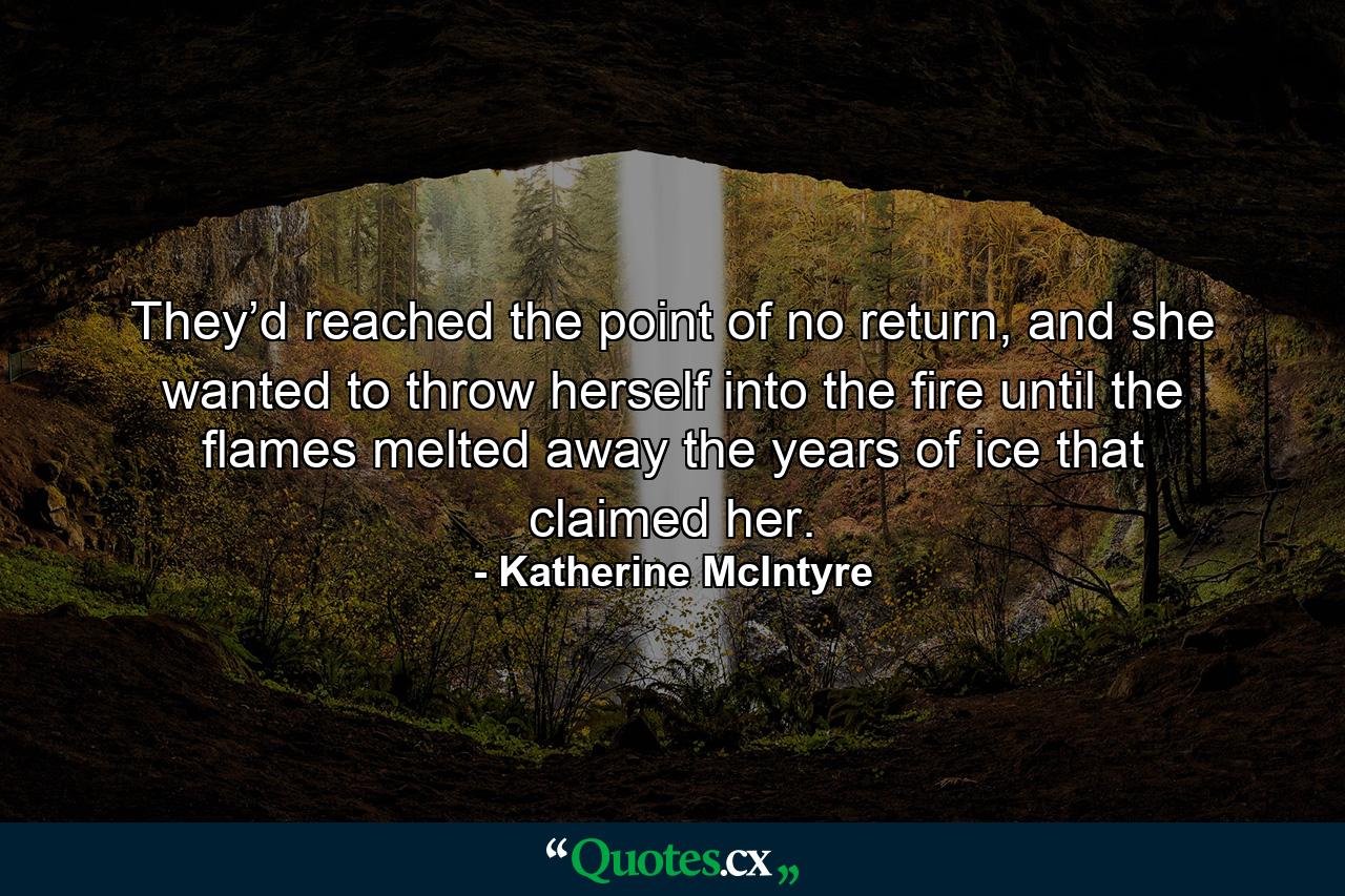 They’d reached the point of no return, and she wanted to throw herself into the fire until the flames melted away the years of ice that claimed her. - Quote by Katherine McIntyre