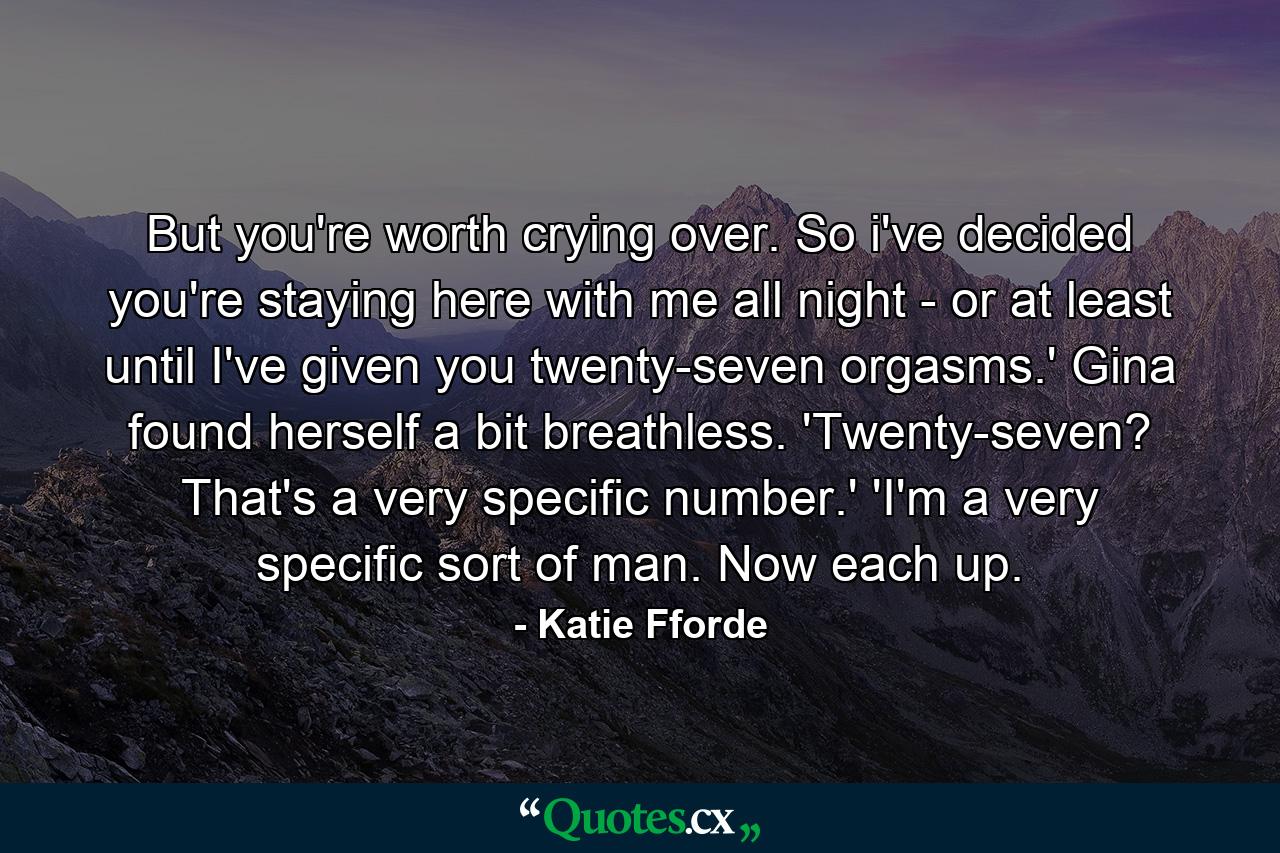 But you're worth crying over. So i've decided you're staying here with me all night - or at least until I've given you twenty-seven orgasms.' Gina found herself a bit breathless. 'Twenty-seven? That's a very specific number.' 'I'm a very specific sort of man. Now each up. - Quote by Katie Fforde