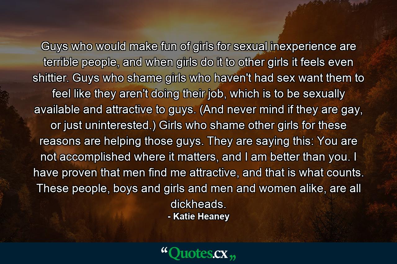 Guys who would make fun of girls for sexual inexperience are terrible people, and when girls do it to other girls it feels even shittier. Guys who shame girls who haven't had sex want them to feel like they aren't doing their job, which is to be sexually available and attractive to guys. (And never mind if they are gay, or just uninterested.) Girls who shame other girls for these reasons are helping those guys. They are saying this: You are not accomplished where it matters, and I am better than you. I have proven that men find me attractive, and that is what counts. These people, boys and girls and men and women alike, are all dickheads. - Quote by Katie Heaney