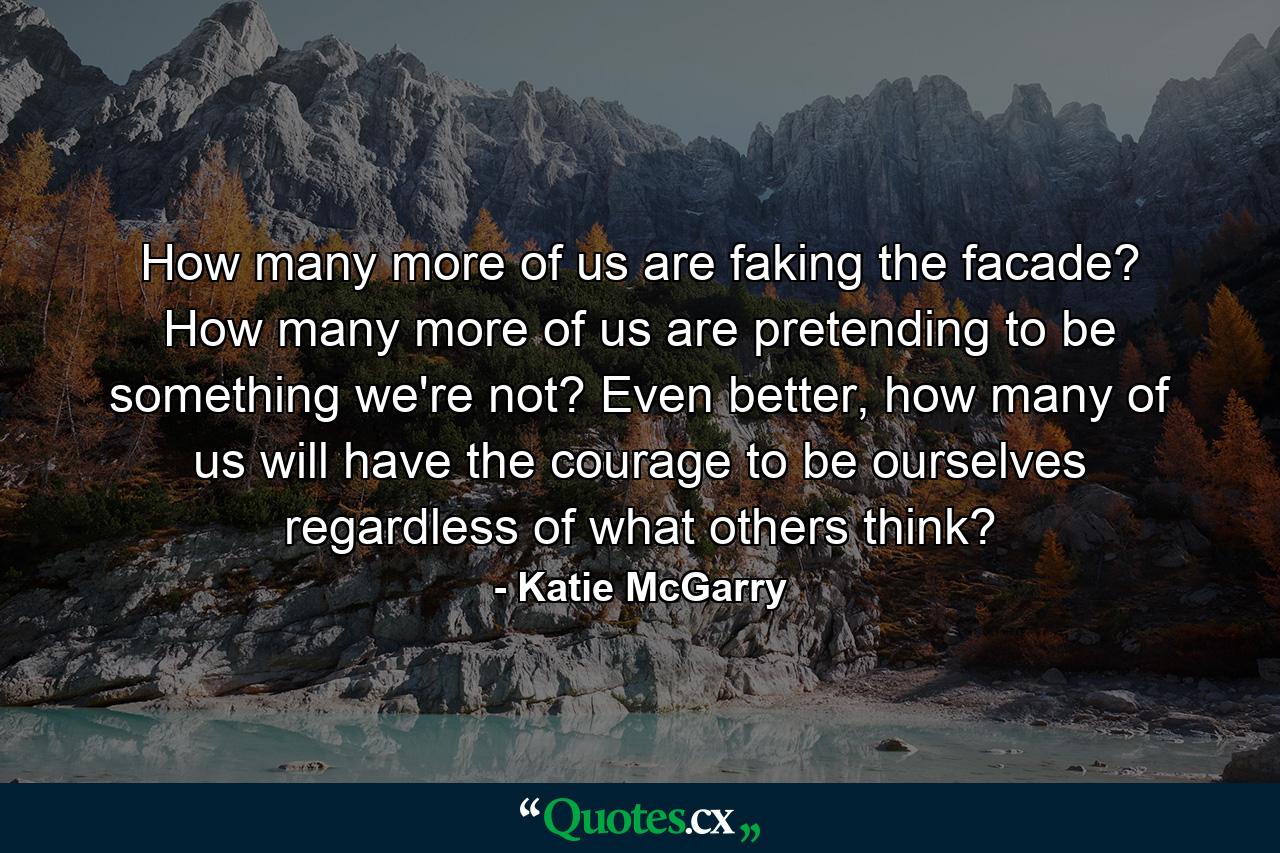 How many more of us are faking the facade? How many more of us are pretending to be something we're not? Even better, how many of us will have the courage to be ourselves regardless of what others think? - Quote by Katie McGarry