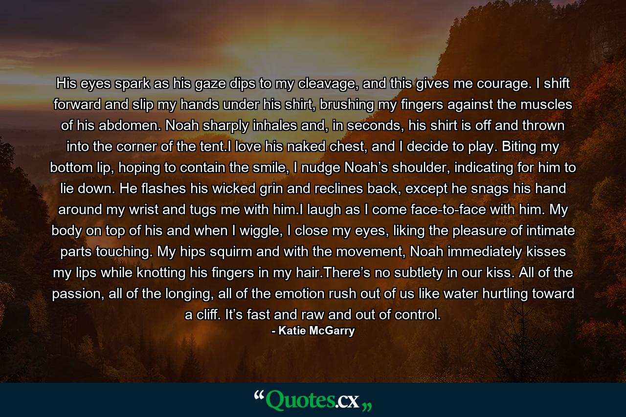 His eyes spark as his gaze dips to my cleavage, and this gives me courage. I shift forward and slip my hands under his shirt, brushing my fingers against the muscles of his abdomen. Noah sharply inhales and, in seconds, his shirt is off and thrown into the corner of the tent.I love his naked chest, and I decide to play. Biting my bottom lip, hoping to contain the smile, I nudge Noah’s shoulder, indicating for him to lie down. He flashes his wicked grin and reclines back, except he snags his hand around my wrist and tugs me with him.I laugh as I come face-to-face with him. My body on top of his and when I wiggle, I close my eyes, liking the pleasure of intimate parts touching. My hips squirm and with the movement, Noah immediately kisses my lips while knotting his fingers in my hair.There’s no subtlety in our kiss. All of the passion, all of the longing, all of the emotion rush out of us like water hurtling toward a cliff. It’s fast and raw and out of control. - Quote by Katie McGarry