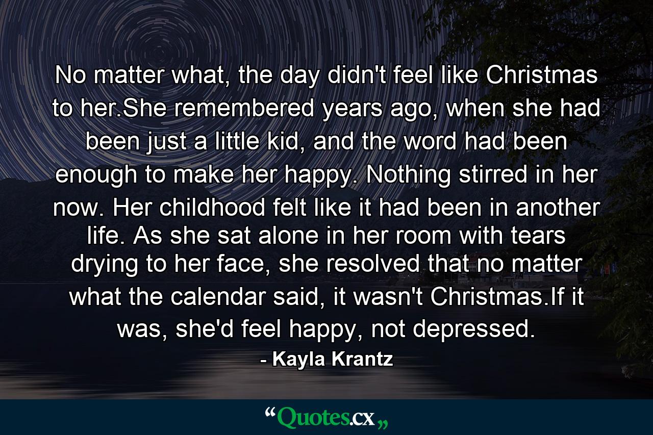 No matter what, the day didn't feel like Christmas to her.She remembered years ago, when she had been just a little kid, and the word had been enough to make her happy. Nothing stirred in her now. Her childhood felt like it had been in another life. As she sat alone in her room with tears drying to her face, she resolved that no matter what the calendar said, it wasn't Christmas.If it was, she'd feel happy, not depressed. - Quote by Kayla Krantz