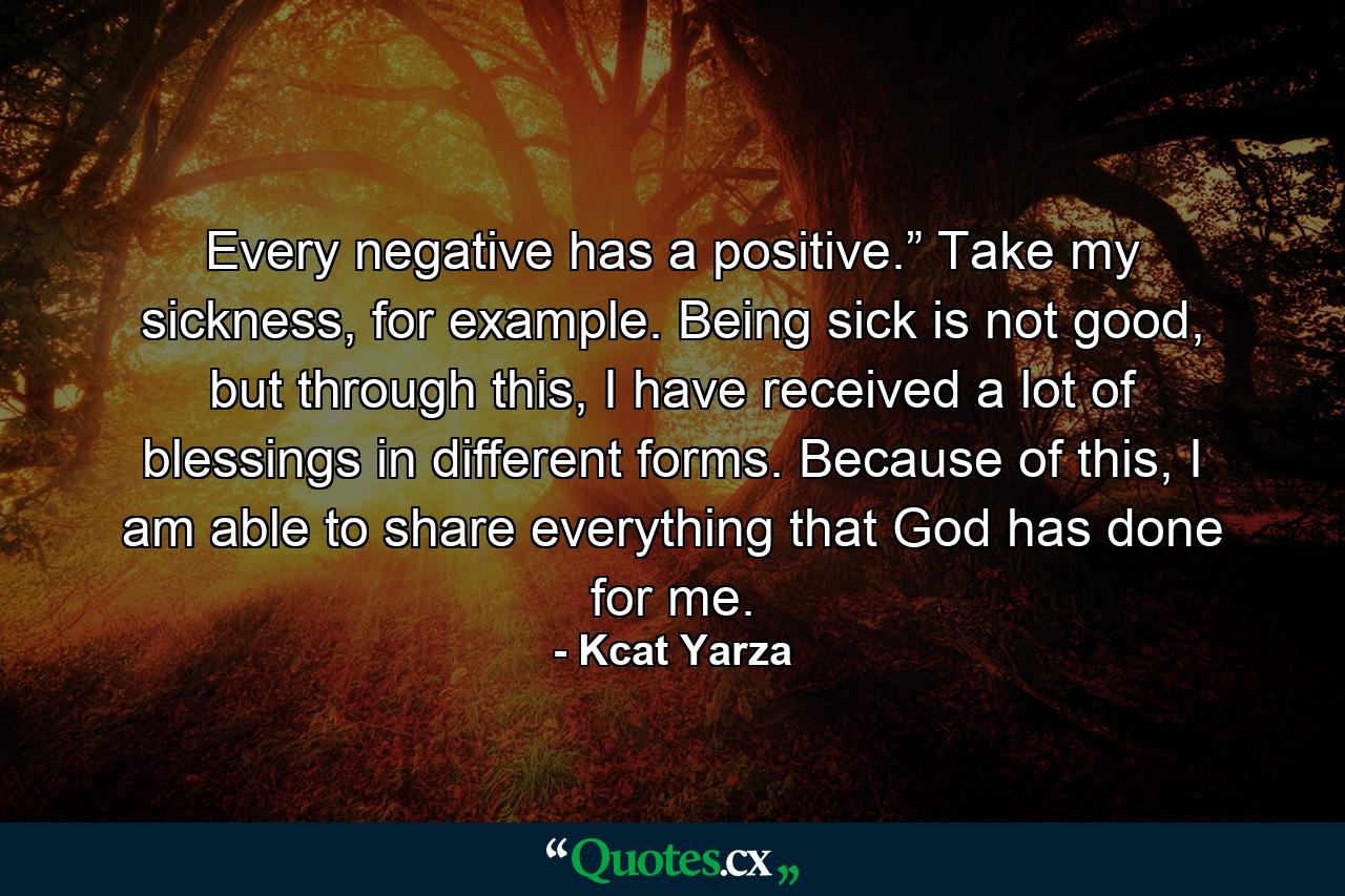 Every negative has a positive.” Take my sickness, for example. Being sick is not good, but through this, I have received a lot of blessings in different forms. Because of this, I am able to share everything that God has done for me. - Quote by Kcat Yarza