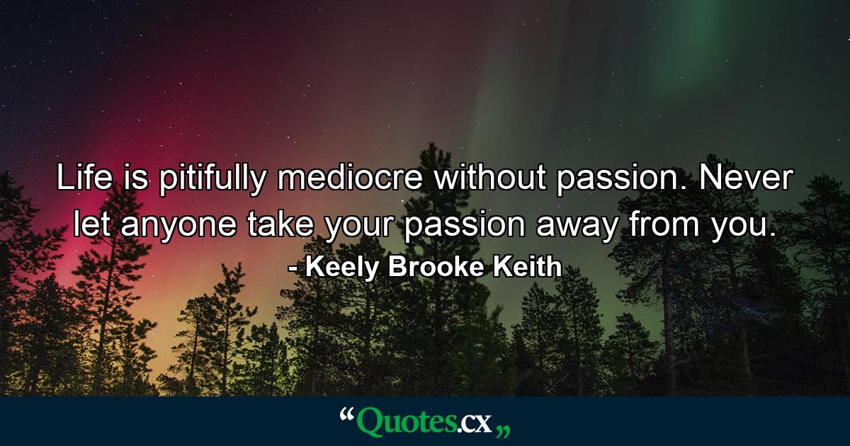 Life is pitifully mediocre without passion. Never let anyone take your passion away from you. - Quote by Keely Brooke Keith