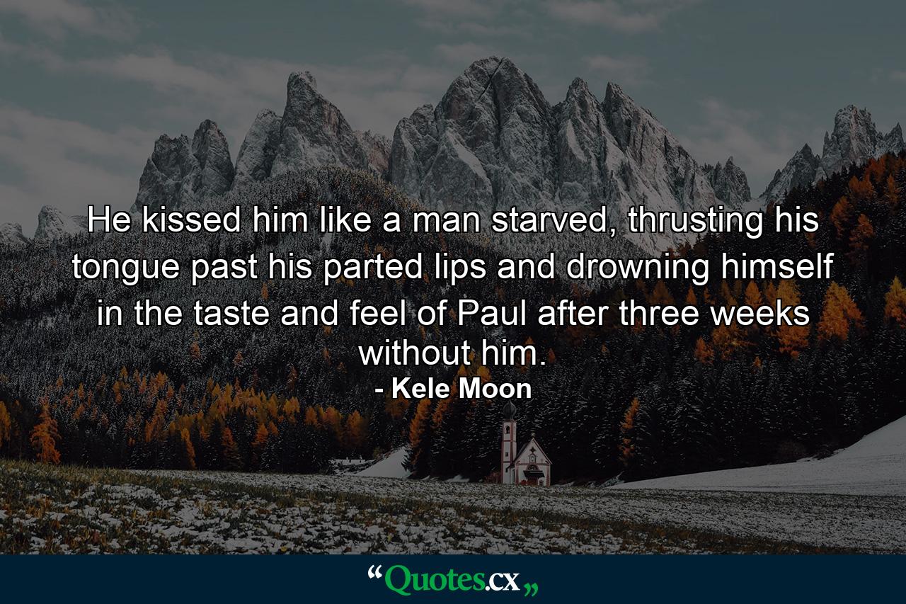 He kissed him like a man starved, thrusting his tongue past his parted lips and drowning himself in the taste and feel of Paul after three weeks without him. - Quote by Kele Moon