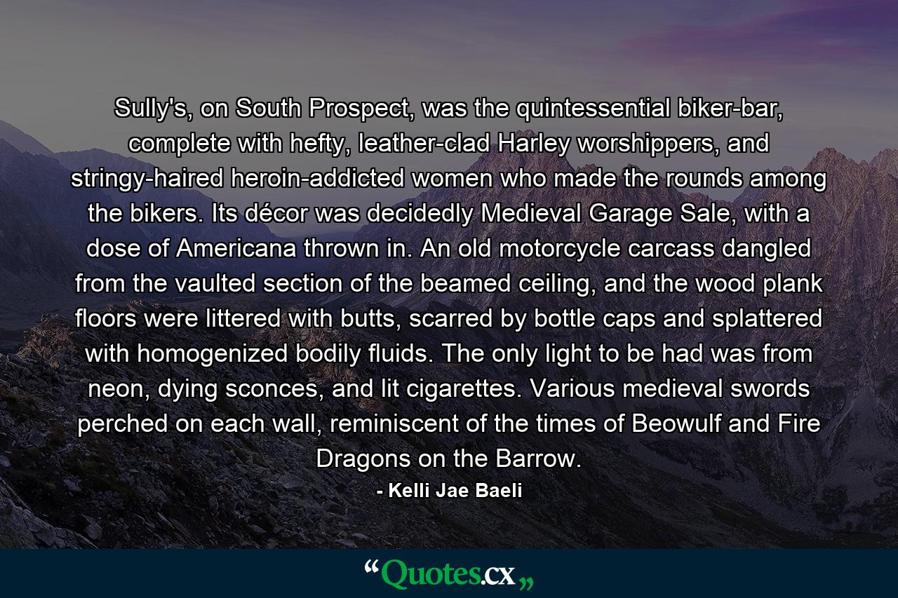 Sully's, on South Prospect, was the quintessential biker-bar, complete with hefty, leather-clad Harley worshippers, and stringy-haired heroin-addicted women who made the rounds among the bikers. Its décor was decidedly Medieval Garage Sale, with a dose of Americana thrown in. An old motorcycle carcass dangled from the vaulted section of the beamed ceiling, and the wood plank floors were littered with butts, scarred by bottle caps and splattered with homogenized bodily fluids. The only light to be had was from neon, dying sconces, and lit cigarettes. Various medieval swords perched on each wall, reminiscent of the times of Beowulf and Fire Dragons on the Barrow. - Quote by Kelli Jae Baeli