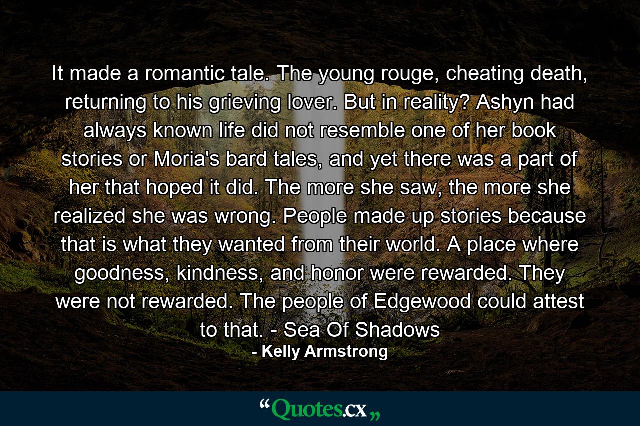 It made a romantic tale. The young rouge, cheating death, returning to his grieving lover. But in reality? Ashyn had always known life did not resemble one of her book stories or Moria's bard tales, and yet there was a part of her that hoped it did. The more she saw, the more she realized she was wrong. People made up stories because that is what they wanted from their world. A place where goodness, kindness, and honor were rewarded. They were not rewarded. The people of Edgewood could attest to that. - Sea Of Shadows - Quote by Kelly Armstrong