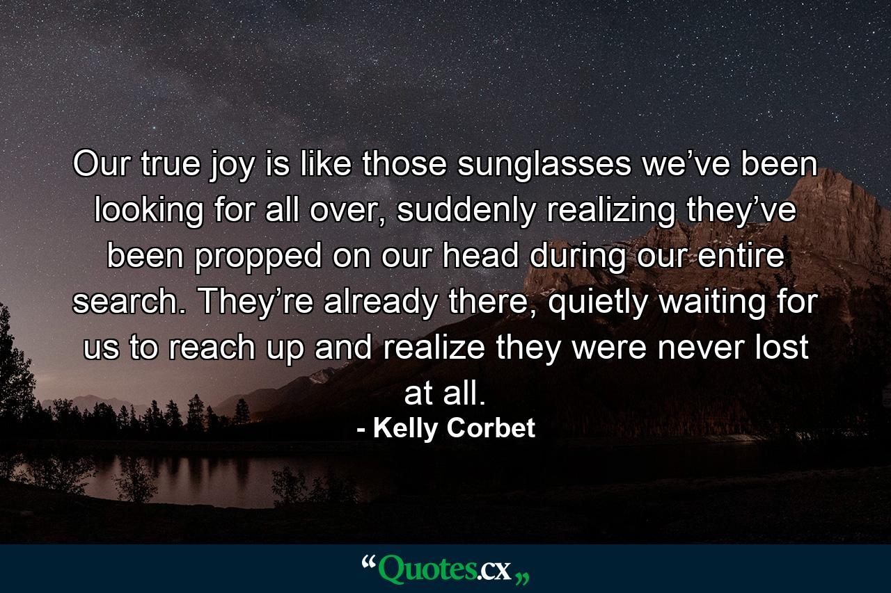 Our true joy is like those sunglasses we’ve been looking for all over, suddenly realizing they’ve been propped on our head during our entire search. They’re already there, quietly waiting for us to reach up and realize they were never lost at all. - Quote by Kelly Corbet