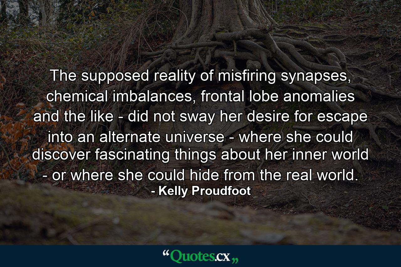 The supposed reality of misfiring synapses, chemical imbalances, frontal lobe anomalies and the like - did not sway her desire for escape into an alternate universe - where she could discover fascinating things about her inner world - or where she could hide from the real world. - Quote by Kelly Proudfoot