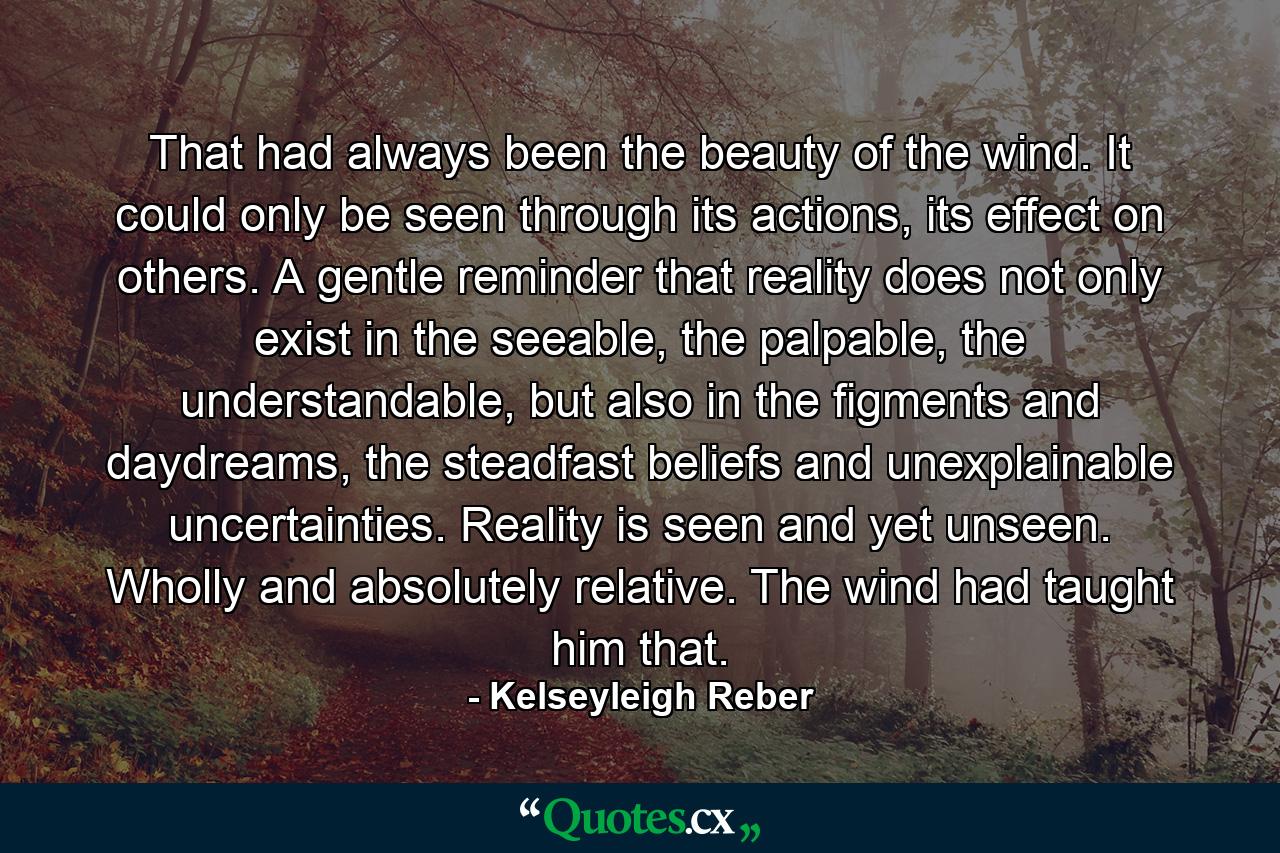 That had always been the beauty of the wind. It could only be seen through its actions, its effect on others. A gentle reminder that reality does not only exist in the seeable, the palpable, the understandable, but also in the figments and daydreams, the steadfast beliefs and unexplainable uncertainties. Reality is seen and yet unseen. Wholly and absolutely relative. The wind had taught him that. - Quote by Kelseyleigh Reber