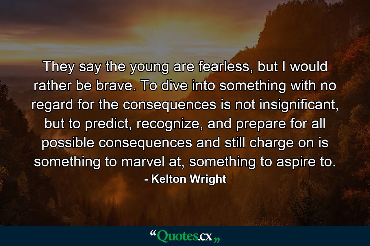 They say the young are fearless, but I would rather be brave. To dive into something with no regard for the consequences is not insignificant, but to predict, recognize, and prepare for all possible consequences and still charge on is something to marvel at, something to aspire to. - Quote by Kelton Wright