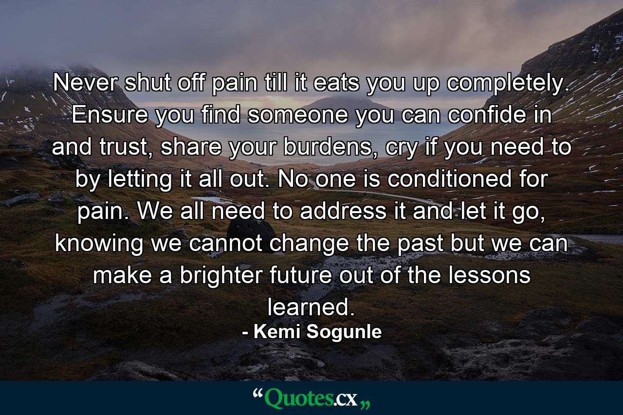 Never shut off pain till it eats you up completely. Ensure you find someone you can confide in and trust, share your burdens, cry if you need to by letting it all out. No one is conditioned for pain. We all need to address it and let it go, knowing we cannot change the past but we can make a brighter future out of the lessons learned. - Quote by Kemi Sogunle