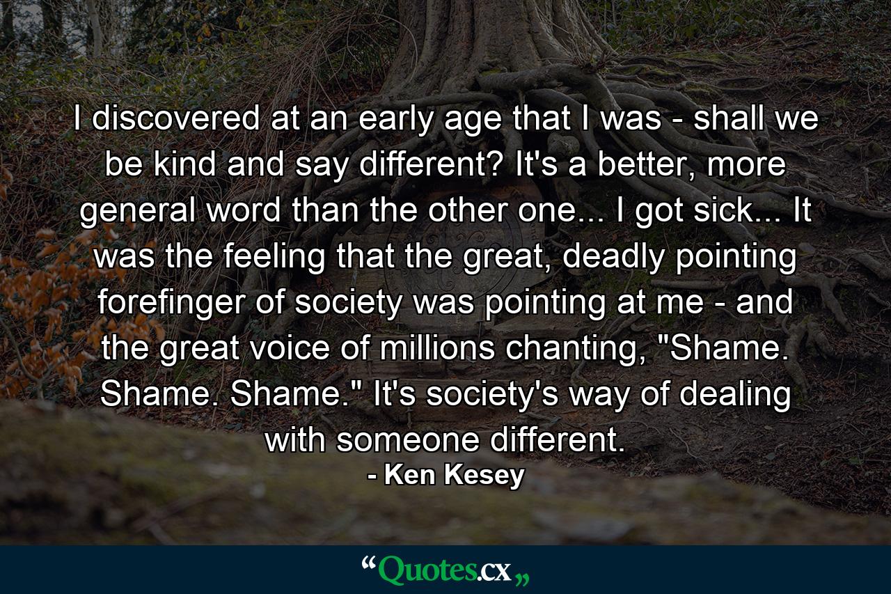 I discovered at an early age that I was - shall we be kind and say different? It's a better, more general word than the other one... I got sick... It was the feeling that the great, deadly pointing forefinger of society was pointing at me - and the great voice of millions chanting, 