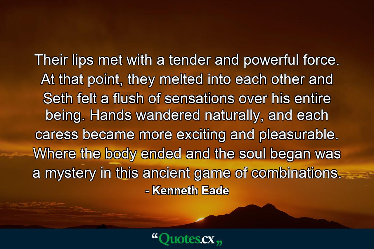 Their lips met with a tender and powerful force. At that point, they melted into each other and Seth felt a flush of sensations over his entire being. Hands wandered naturally, and each caress became more exciting and pleasurable. Where the body ended and the soul began was a mystery in this ancient game of combinations. - Quote by Kenneth Eade