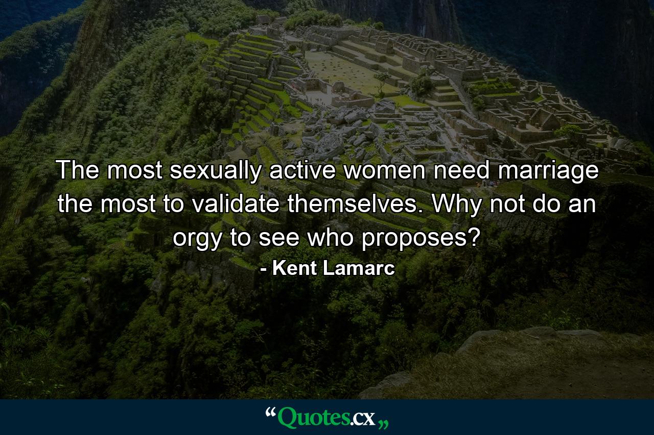 The most sexually active women need marriage the most to validate themselves. Why not do an orgy to see who proposes? - Quote by Kent Lamarc