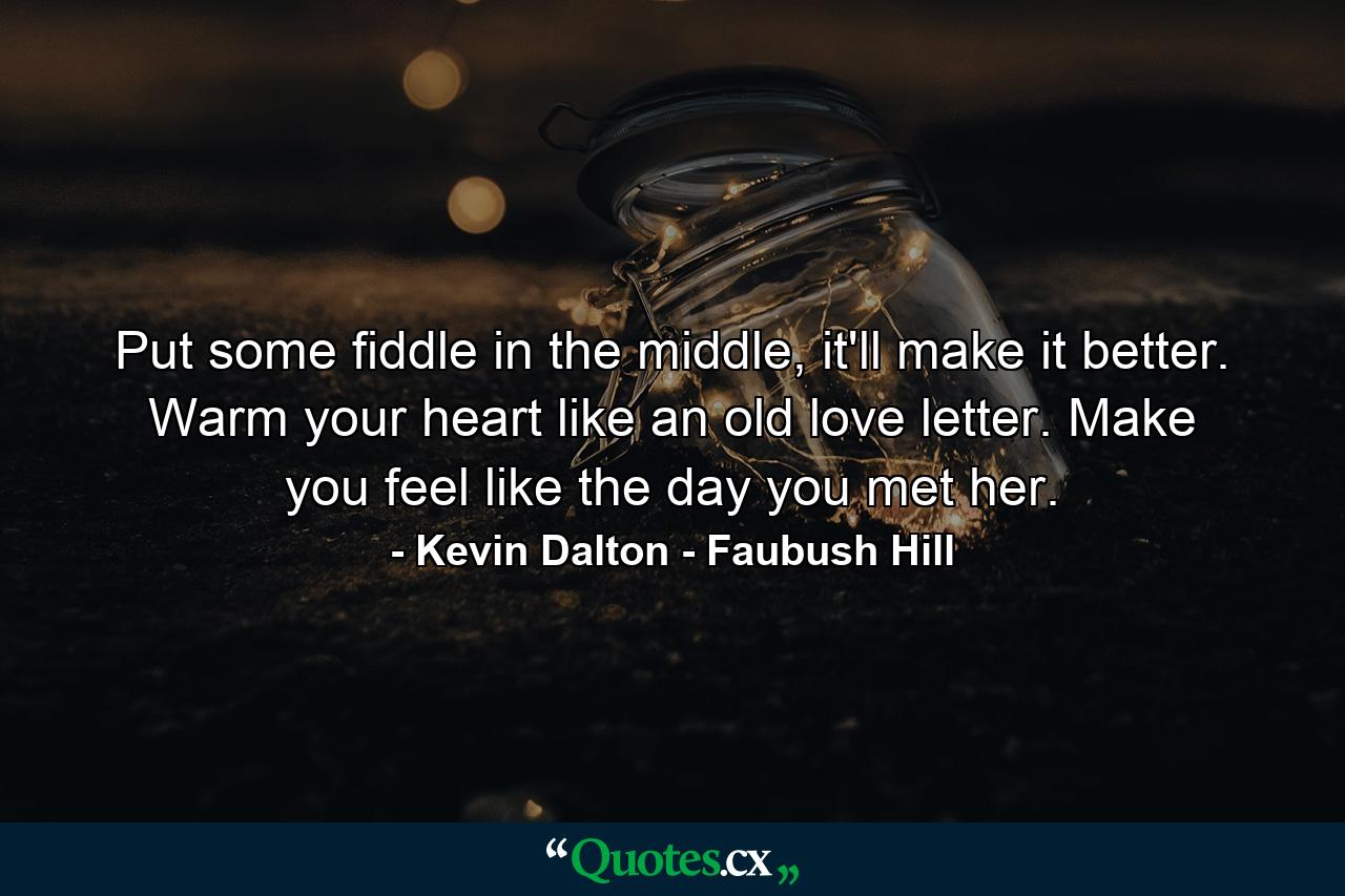 Put some fiddle in the middle, it'll make it better. Warm your heart like an old love letter. Make you feel like the day you met her. - Quote by Kevin Dalton - Faubush Hill