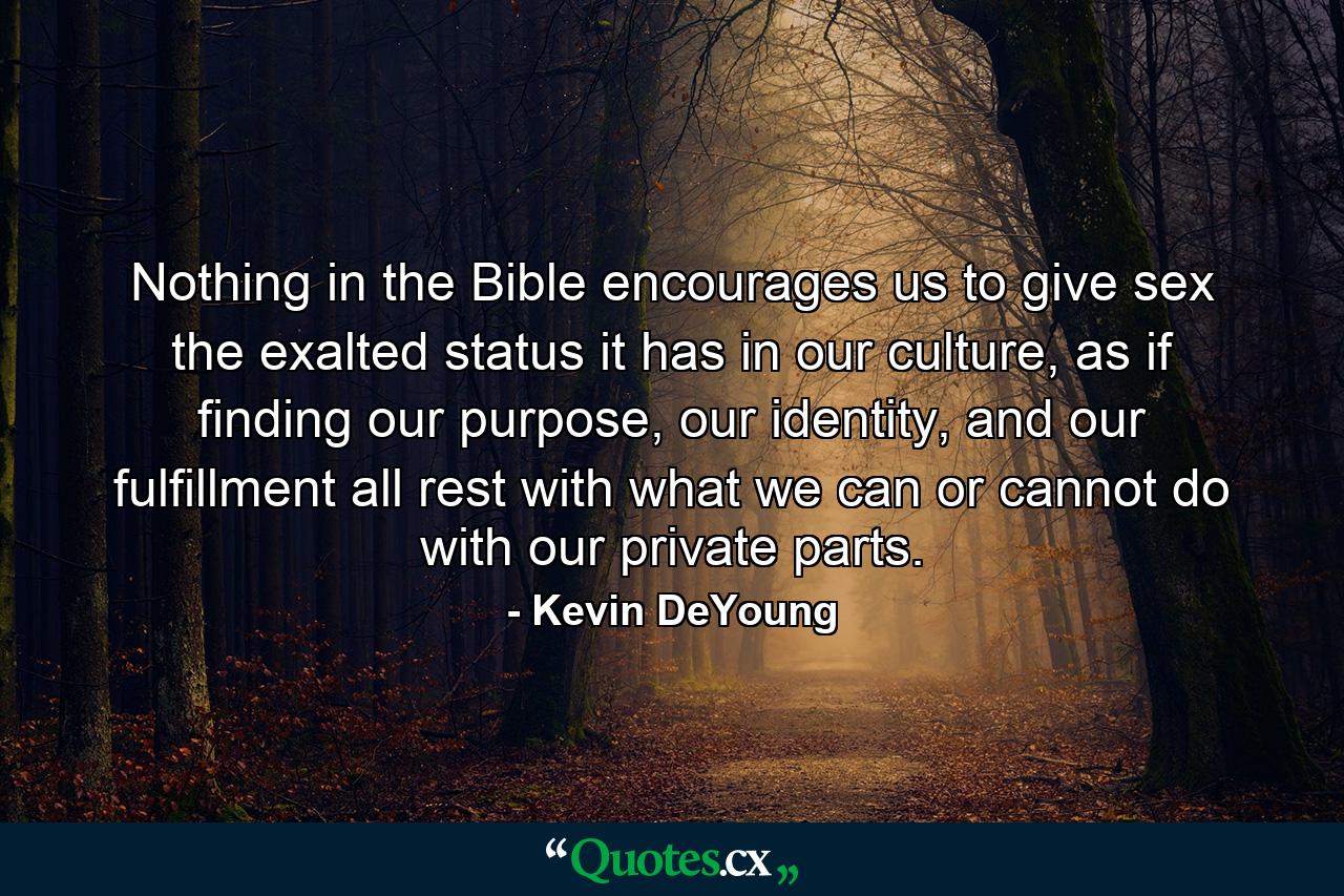 Nothing in the Bible encourages us to give sex the exalted status it has in our culture, as if finding our purpose, our identity, and our fulfillment all rest with what we can or cannot do with our private parts. - Quote by Kevin DeYoung