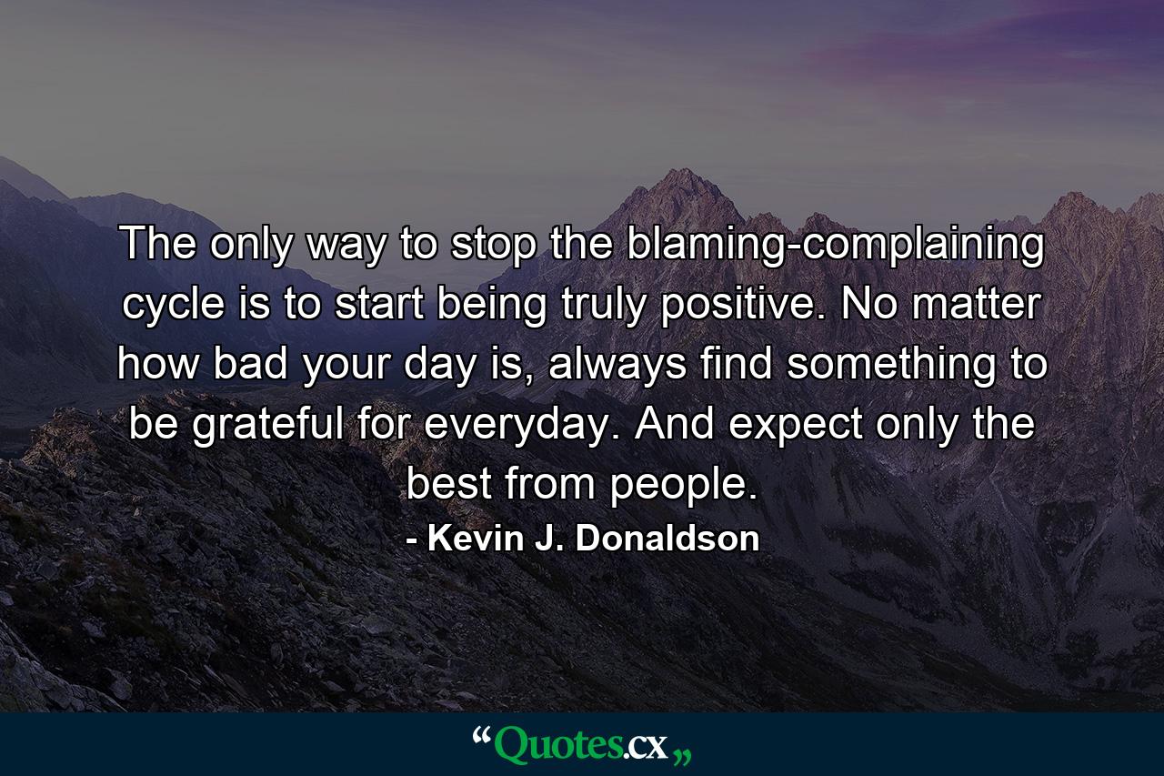 The only way to stop the blaming-complaining cycle is to start being truly positive. No matter how bad your day is, always find something to be grateful for everyday. And expect only the best from people. - Quote by Kevin J. Donaldson