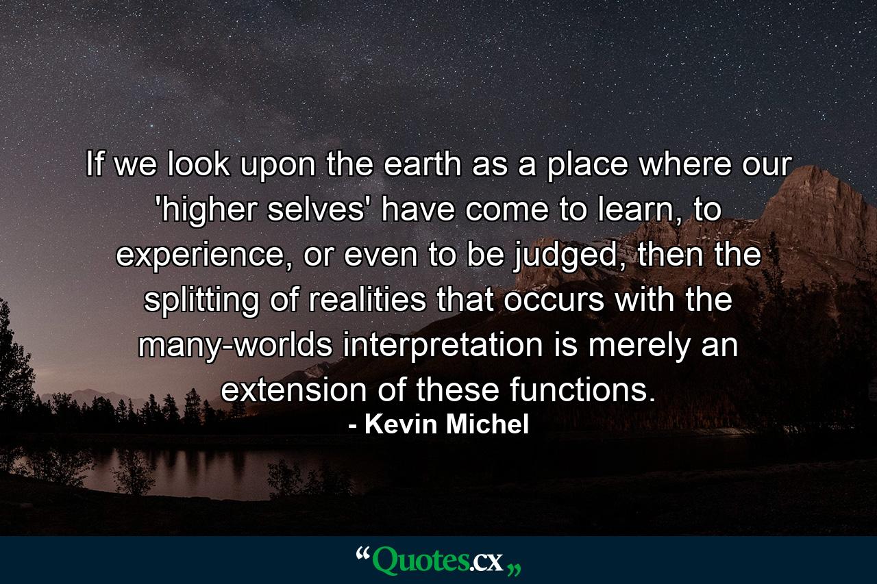 If we look upon the earth as a place where our 'higher selves' have come to learn, to experience, or even to be judged, then the splitting of realities that occurs with the many-worlds interpretation is merely an extension of these functions. - Quote by Kevin Michel