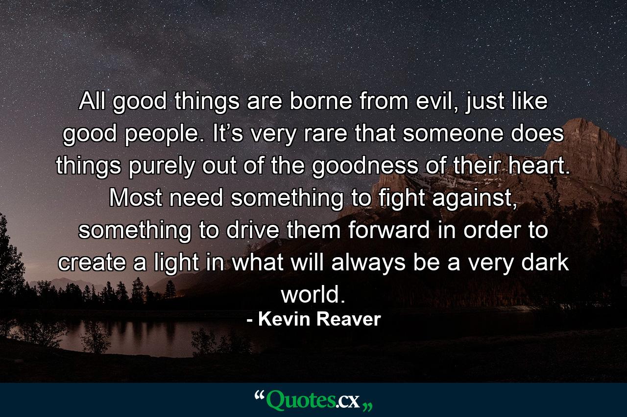 All good things are borne from evil, just like good people. It’s very rare that someone does things purely out of the goodness of their heart. Most need something to fight against, something to drive them forward in order to create a light in what will always be a very dark world. - Quote by Kevin Reaver