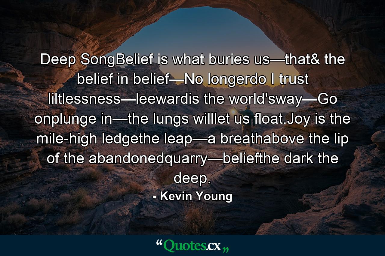 Deep SongBelief is what buries us—that& the belief in belief—No longerdo I trust liltlessness—leewardis the world'sway—Go onplunge in—the lungs willlet us float.Joy is the mile-high ledgethe leap—a breathabove the lip of the abandonedquarry—beliefthe dark the deep. - Quote by Kevin Young