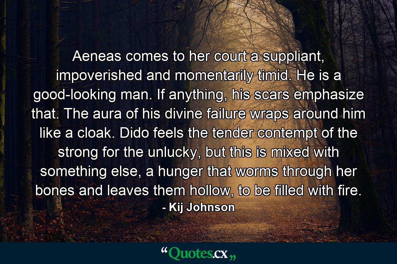 Aeneas comes to her court a suppliant, impoverished and momentarily timid. He is a good-looking man. If anything, his scars emphasize that. The aura of his divine failure wraps around him like a cloak. Dido feels the tender contempt of the strong for the unlucky, but this is mixed with something else, a hunger that worms through her bones and leaves them hollow, to be filled with fire. - Quote by Kij Johnson