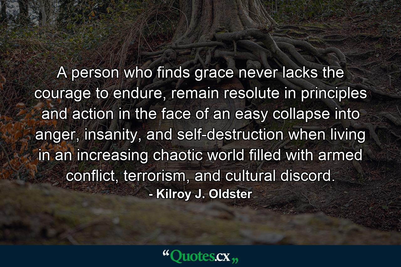 A person who finds grace never lacks the courage to endure, remain resolute in principles and action in the face of an easy collapse into anger, insanity, and self-destruction when living in an increasing chaotic world filled with armed conflict, terrorism, and cultural discord. - Quote by Kilroy J. Oldster