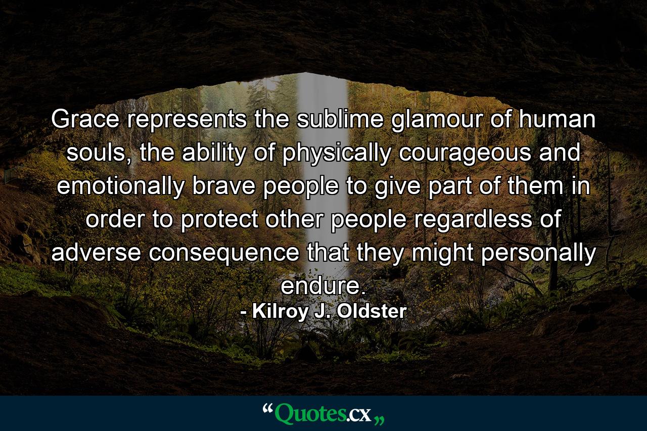 Grace represents the sublime glamour of human souls, the ability of physically courageous and emotionally brave people to give part of them in order to protect other people regardless of adverse consequence that they might personally endure. - Quote by Kilroy J. Oldster