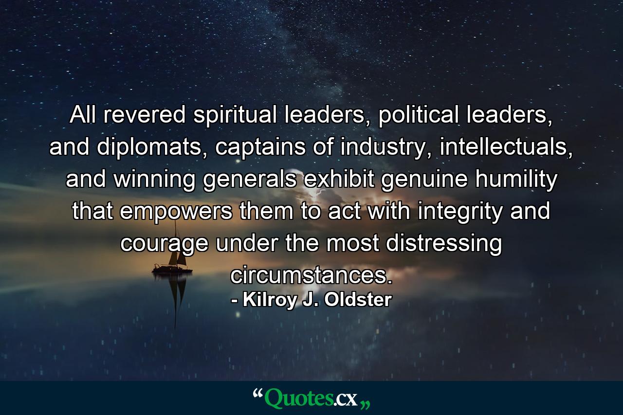 All revered spiritual leaders, political leaders, and diplomats, captains of industry, intellectuals, and winning generals exhibit genuine humility that empowers them to act with integrity and courage under the most distressing circumstances. - Quote by Kilroy J. Oldster