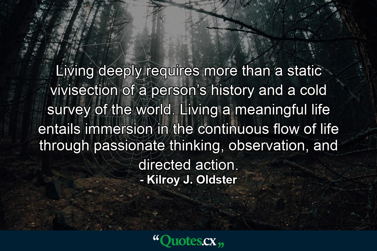 Living deeply requires more than a static vivisection of a person’s history and a cold survey of the world. Living a meaningful life entails immersion in the continuous flow of life through passionate thinking, observation, and directed action. - Quote by Kilroy J. Oldster