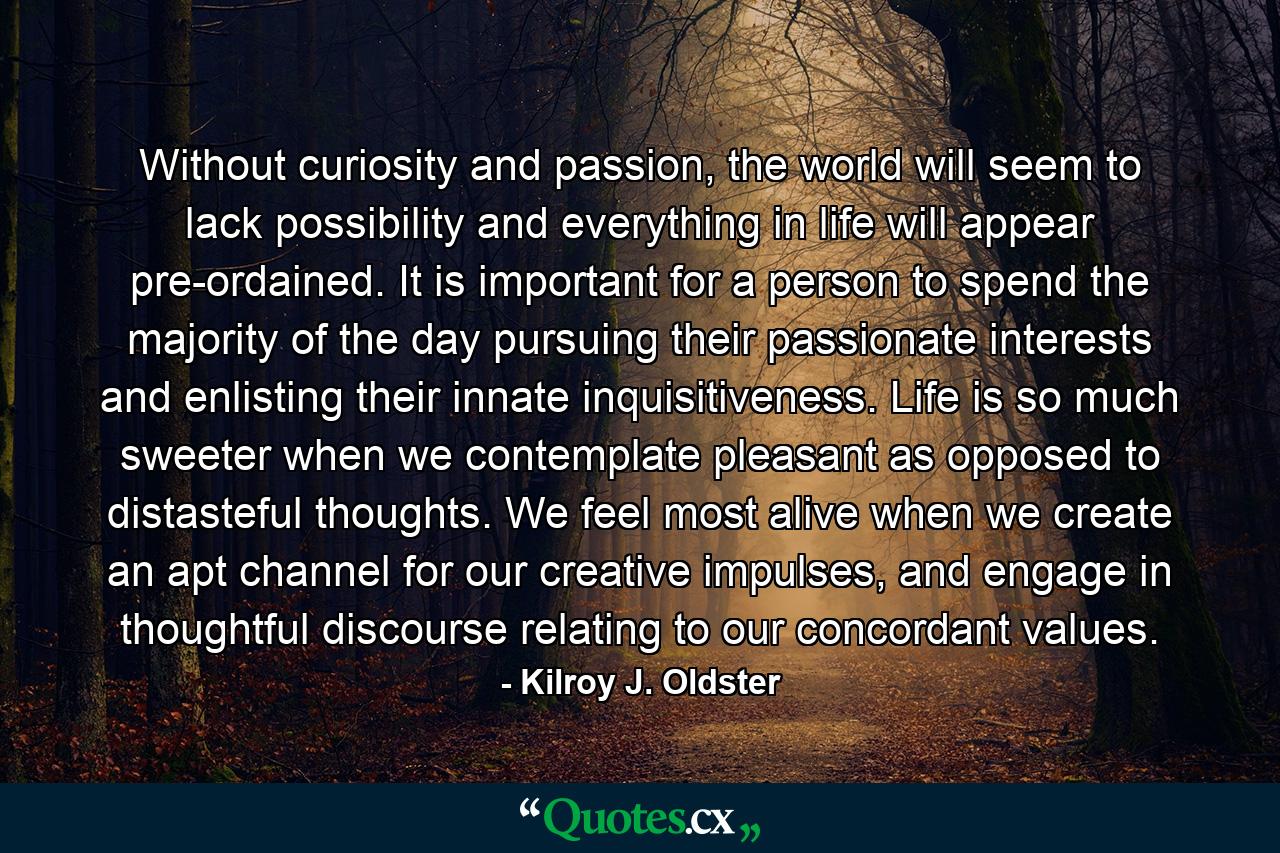 Without curiosity and passion, the world will seem to lack possibility and everything in life will appear pre-ordained. It is important for a person to spend the majority of the day pursuing their passionate interests and enlisting their innate inquisitiveness. Life is so much sweeter when we contemplate pleasant as opposed to distasteful thoughts. We feel most alive when we create an apt channel for our creative impulses, and engage in thoughtful discourse relating to our concordant values. - Quote by Kilroy J. Oldster