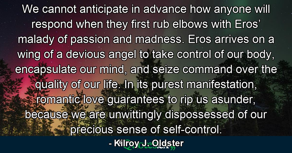 We cannot anticipate in advance how anyone will respond when they first rub elbows with Eros’ malady of passion and madness. Eros arrives on a wing of a devious angel to take control of our body, encapsulate our mind, and seize command over the quality of our life. In its purest manifestation, romantic love guarantees to rip us asunder, because we are unwittingly dispossessed of our precious sense of self-control. - Quote by Kilroy J. Oldster