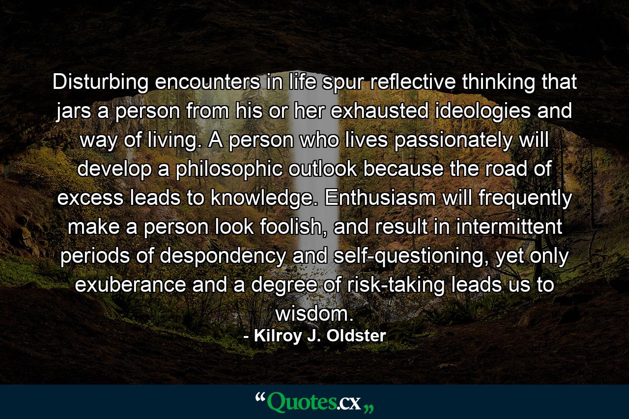 Disturbing encounters in life spur reflective thinking that jars a person from his or her exhausted ideologies and way of living. A person who lives passionately will develop a philosophic outlook because the road of excess leads to knowledge. Enthusiasm will frequently make a person look foolish, and result in intermittent periods of despondency and self-questioning, yet only exuberance and a degree of risk-taking leads us to wisdom. - Quote by Kilroy J. Oldster