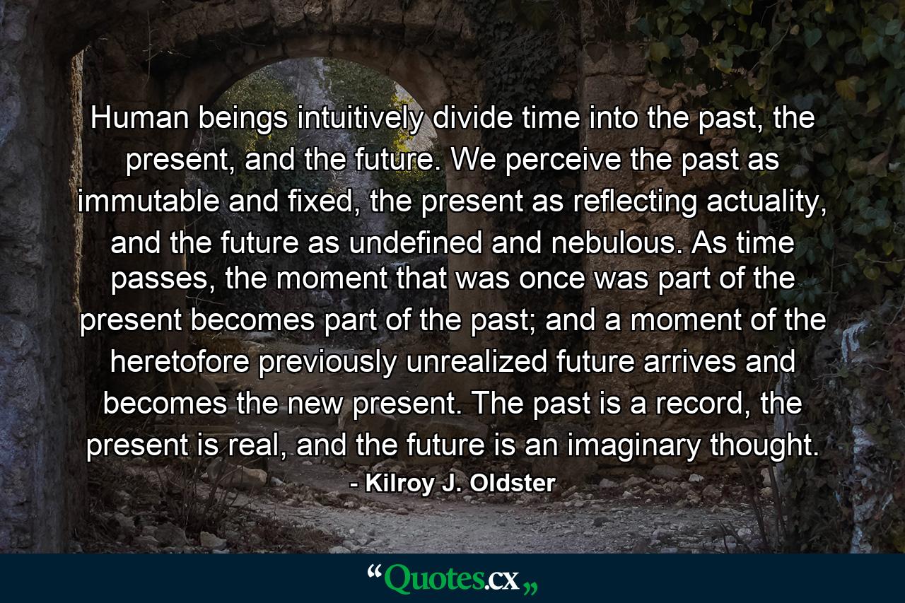 Human beings intuitively divide time into the past, the present, and the future. We perceive the past as immutable and fixed, the present as reflecting actuality, and the future as undefined and nebulous. As time passes, the moment that was once was part of the present becomes part of the past; and a moment of the heretofore previously unrealized future arrives and becomes the new present. The past is a record, the present is real, and the future is an imaginary thought. - Quote by Kilroy J. Oldster