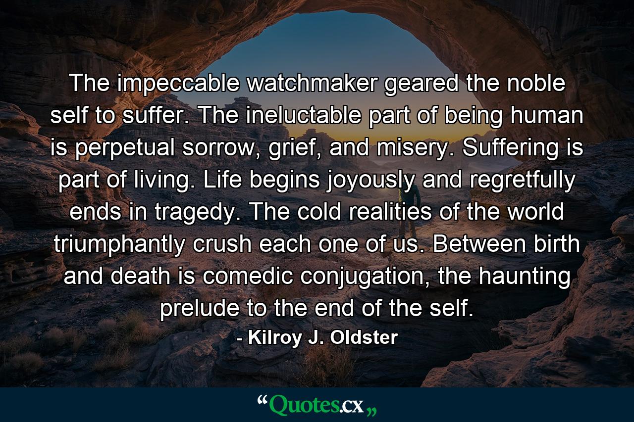 The impeccable watchmaker geared the noble self to suffer. The ineluctable part of being human is perpetual sorrow, grief, and misery. Suffering is part of living. Life begins joyously and regretfully ends in tragedy. The cold realities of the world triumphantly crush each one of us. Between birth and death is comedic conjugation, the haunting prelude to the end of the self. - Quote by Kilroy J. Oldster