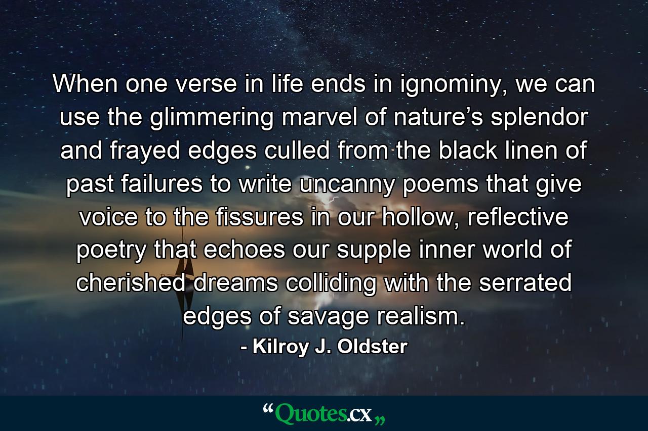 When one verse in life ends in ignominy, we can use the glimmering marvel of nature’s splendor and frayed edges culled from the black linen of past failures to write uncanny poems that give voice to the fissures in our hollow, reflective poetry that echoes our supple inner world of cherished dreams colliding with the serrated edges of savage realism. - Quote by Kilroy J. Oldster