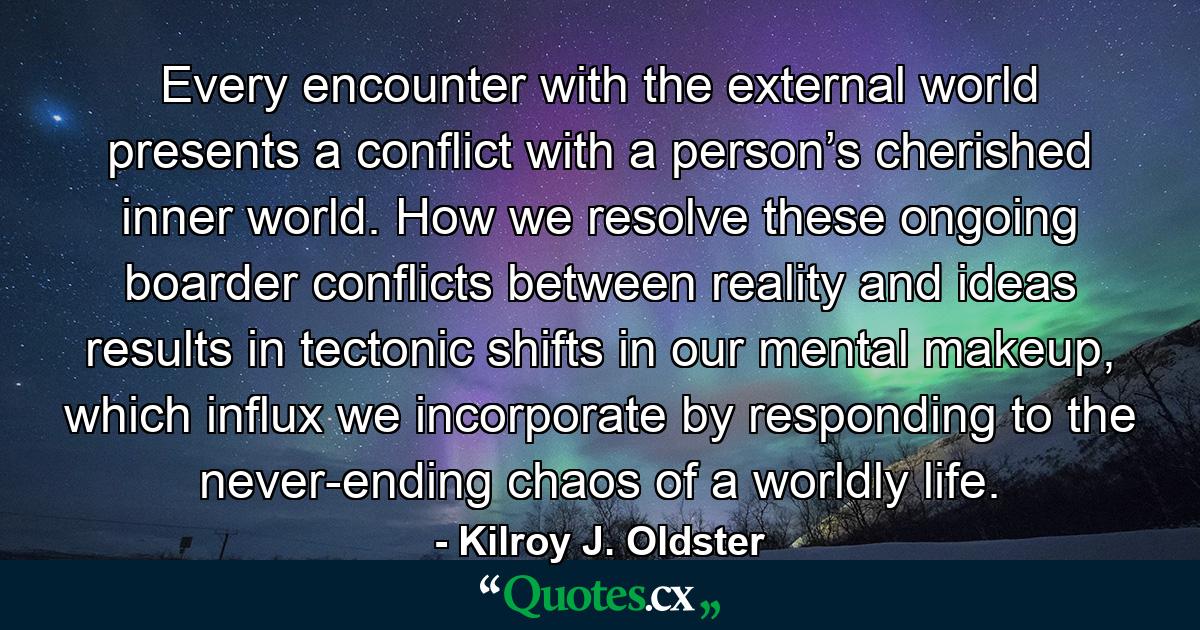 Every encounter with the external world presents a conflict with a person’s cherished inner world. How we resolve these ongoing boarder conflicts between reality and ideas results in tectonic shifts in our mental makeup, which influx we incorporate by responding to the never-ending chaos of a worldly life. - Quote by Kilroy J. Oldster