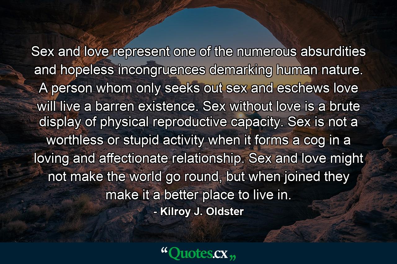 Sex and love represent one of the numerous absurdities and hopeless incongruences demarking human nature. A person whom only seeks out sex and eschews love will live a barren existence. Sex without love is a brute display of physical reproductive capacity. Sex is not a worthless or stupid activity when it forms a cog in a loving and affectionate relationship. Sex and love might not make the world go round, but when joined they make it a better place to live in. - Quote by Kilroy J. Oldster