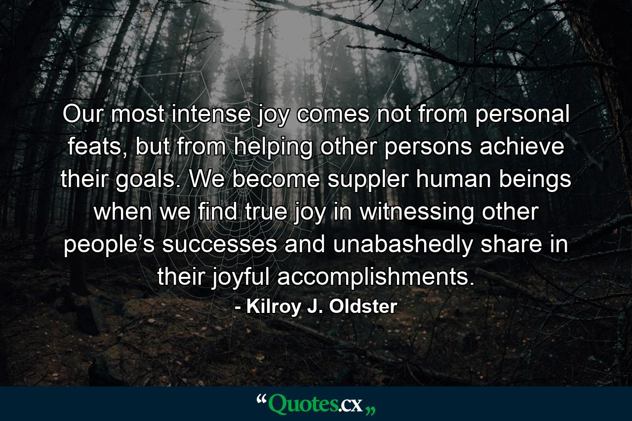 Our most intense joy comes not from personal feats, but from helping other persons achieve their goals. We become suppler human beings when we find true joy in witnessing other people’s successes and unabashedly share in their joyful accomplishments. - Quote by Kilroy J. Oldster