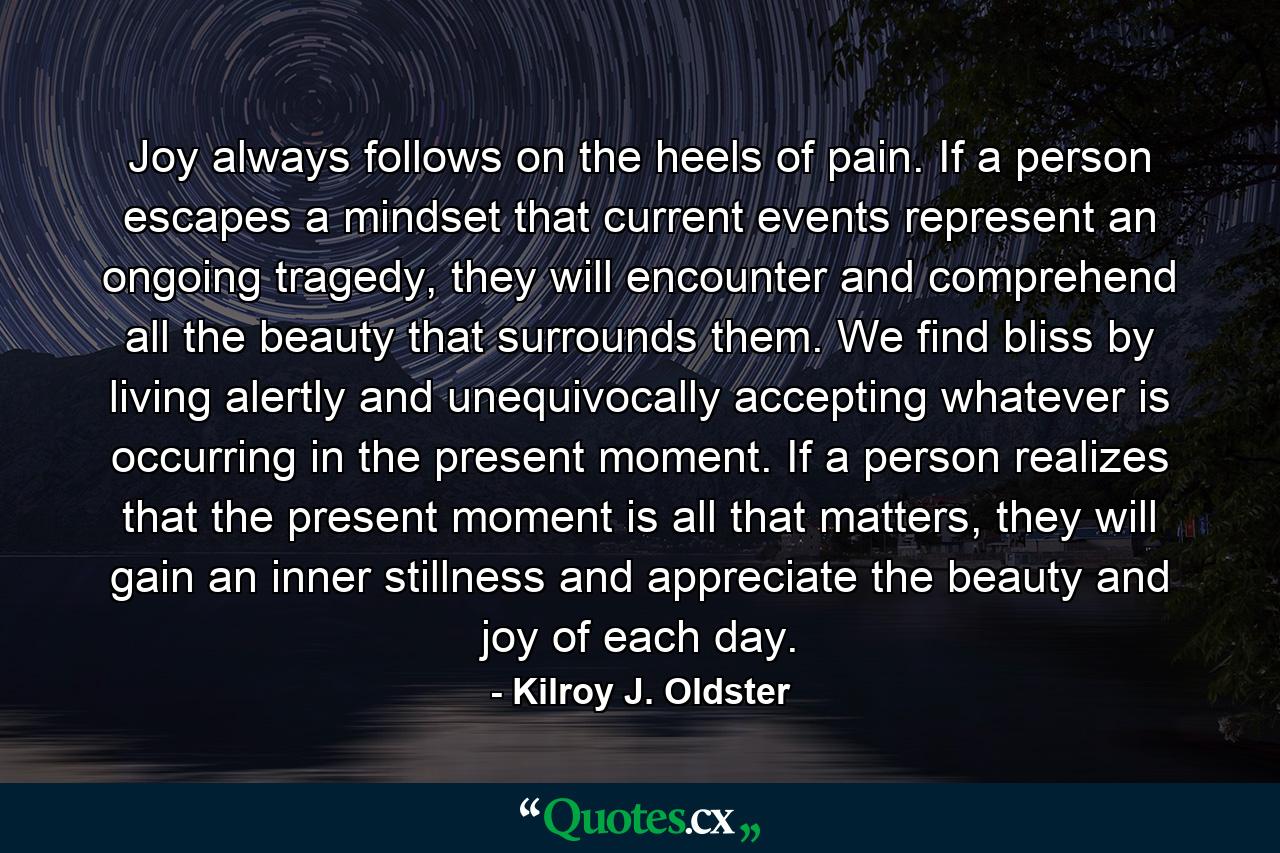 Joy always follows on the heels of pain. If a person escapes a mindset that current events represent an ongoing tragedy, they will encounter and comprehend all the beauty that surrounds them. We find bliss by living alertly and unequivocally accepting whatever is occurring in the present moment. If a person realizes that the present moment is all that matters, they will gain an inner stillness and appreciate the beauty and joy of each day. - Quote by Kilroy J. Oldster