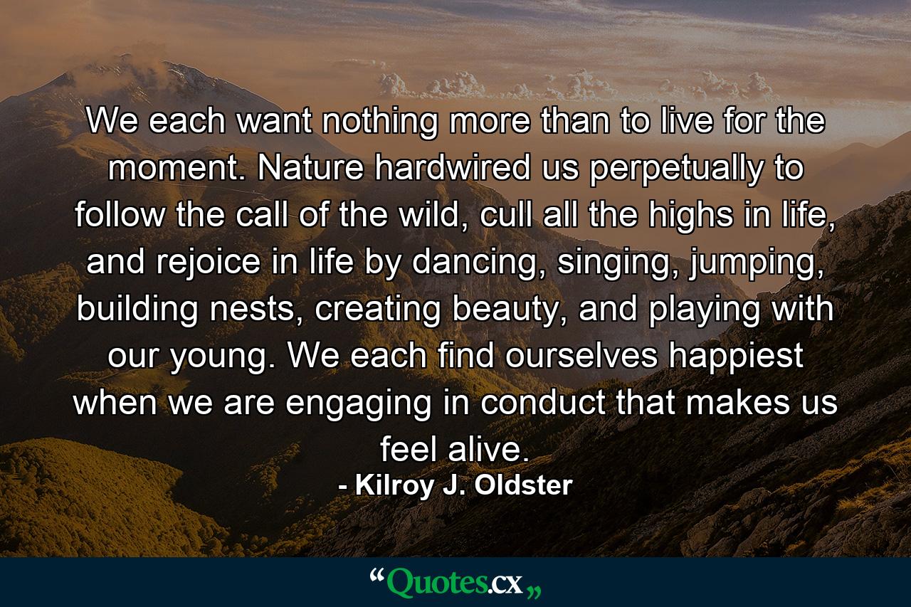 We each want nothing more than to live for the moment. Nature hardwired us perpetually to follow the call of the wild, cull all the highs in life, and rejoice in life by dancing, singing, jumping, building nests, creating beauty, and playing with our young. We each find ourselves happiest when we are engaging in conduct that makes us feel alive. - Quote by Kilroy J. Oldster