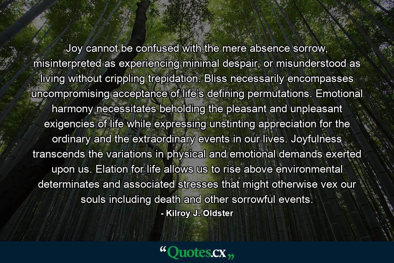 Joy cannot be confused with the mere absence sorrow, misinterpreted as experiencing minimal despair, or misunderstood as living without crippling trepidation. Bliss necessarily encompasses uncompromising acceptance of life’s defining permutations. Emotional harmony necessitates beholding the pleasant and unpleasant exigencies of life while expressing unstinting appreciation for the ordinary and the extraordinary events in our lives. Joyfulness transcends the variations in physical and emotional demands exerted upon us. Elation for life allows us to rise above environmental determinates and associated stresses that might otherwise vex our souls including death and other sorrowful events. - Quote by Kilroy J. Oldster